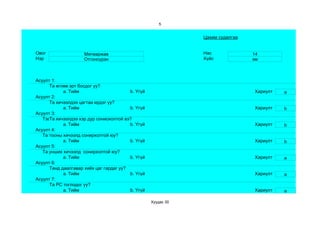 5


                                                               Цахим судалгаа


Овог                 Мягмаржав                                 Нас              14
Нэр                  Отгонсүрэн                                Хүйс             эм



Асуулт 1:
      Та өглөө эрт босдог уу?
            a. Тийм                      b. Үгүй                                Хариулт   a
Асуулт 2:
      Та хичээлдээ цагтаа ирдэг үү?
            a. Тийм                      b. Үгүй                                Хариулт   b
Асуулт 3:
   Тэвчээр тэсвэр муутай сониохолтой вэ?
      Та хичээлдээ хэр дур
            a. Тийм                      b. Үгүй                                Хариулт   b
Асуулт 4:
   Та тооны хичээлд сонирхолтой юу?
            a. Тийм                      b. Үгүй                                Хариулт   b
Асуулт 5:
   Та унших хичээлд сонирхолтой юу?
            a. Тийм                      b. Үгүй                                Хариулт   a
Асуулт 6:
      Танд даалгавар хийх цаг гардаг уу?
            a. Тийм                      b. Үгүй                                Хариулт   a
Асуулт 7:
      Та РС тоглодог уу?
            a. Тийм                      b. Үгүй                                Хариулт   a

                                                   Хуудас 30
 