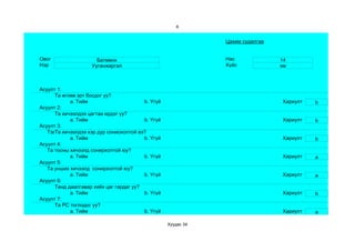 6


                                                               Цахим судалгаа


Овог                  Батмөнх                                  Нас              14
Нэр                 Ууганжаргал                                Хүйс             эм



Асуулт 1:
      Та өглөө эрт босдог уу?
            a. Тийм                      b. Үгүй                                Хариулт   b
Асуулт 2:
      Та хичээлдээ цагтаа ирдэг үү?
            a. Тийм                      b. Үгүй                                Хариулт   b
Асуулт 3:
   Тэвчээр тэсвэр муутай сониохолтой вэ?
      Та хичээлдээ хэр дур
            a. Тийм                      b. Үгүй                                Хариулт   b
Асуулт 4:
   Та тооны хичээлд сонирхолтой юу?
            a. Тийм                      b. Үгүй                                Хариулт   a
Асуулт 5:
   Та унших хичээлд сонирхолтой юу?
            a. Тийм                      b. Үгүй                                Хариулт   a
Асуулт 6:
      Танд даалгавар хийх цаг гардаг уу?
            a. Тийм                      b. Үгүй                                Хариулт   b
Асуулт 7:
      Та РС тоглодог уу?
            a. Тийм                      b. Үгүй                                Хариулт   a

                                                   Хуудас 34
 