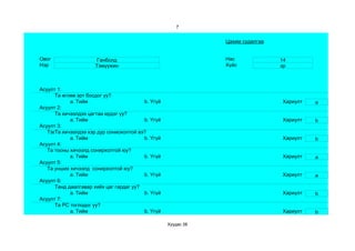 7


                                                               Цахим судалгаа


Овог                   Ганболд                                 Нас              14
Нэр                   Тэмүүжин                                 Хүйс             эр



Асуулт 1:
      Та өглөө эрт босдог уу?
            a. Тийм                      b. Үгүй                                Хариулт   a
Асуулт 2:
      Та хичээлдээ цагтаа ирдэг үү?
            a. Тийм                      b. Үгүй                                Хариулт   b
Асуулт 3:
   Тэвчээр тэсвэр муутай сониохолтой вэ?
      Та хичээлдээ хэр дур
            a. Тийм                      b. Үгүй                                Хариулт   b
Асуулт 4:
   Та тооны хичээлд сонирхолтой юу?
            a. Тийм                      b. Үгүй                                Хариулт   a
Асуулт 5:
   Та унших хичээлд сонирхолтой юу?
            a. Тийм                      b. Үгүй                                Хариулт   a
Асуулт 6:
      Танд даалгавар хийх цаг гардаг уу?
            a. Тийм                      b. Үгүй                                Хариулт   b
Асуулт 7:
      Та РС тоглодог уу?
            a. Тийм                      b. Үгүй                                Хариулт   b

                                                   Хуудас 38
 