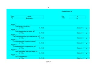8


                                                               Цахим судалгаа


Овог                  Гончиг                                   Нас              14
Нэр                  Цэцэгдарь                                 Хүйс             эм



Асуулт 1:
      Та өглөө эрт босдог уу?
            a. Тийм                      b. Үгүй                                Хариулт   b
Асуулт 2:
      Та хичээлдээ цагтаа ирдэг үү?
            a. Тийм                      b. Үгүй                                Хариулт   b
Асуулт 3:
   Тэвчээр тэсвэр муутай сониохолтой вэ?
      Та хичээлдээ хэр дур
            a. Тийм                      b. Үгүй                                Хариулт   b
Асуулт 4:
   Та тооны хичээлд сонирхолтой юу?
            a. Тийм                      b. Үгүй                                Хариулт   a
Асуулт 5:
   Та унших хичээлд сонирхолтой юу?
            a. Тийм                      b. Үгүй                                Хариулт   b
Асуулт 6:
      Танд даалгавар хийх цаг гардаг уу?
            a. Тийм                      b. Үгүй                                Хариулт   a
Асуулт 7:
      Та РС тоглодог уу?
            a. Тийм                      b. Үгүй                                Хариулт   a

                                                   Хуудас 42
 