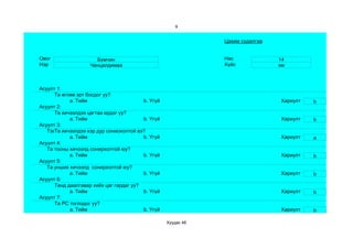 9


                                                               Цахим судалгаа


Овог                  Бумчин                                   Нас              14
Нэр                 Чанцалдимаа                                Хүйс             эм



Асуулт 1:
      Та өглөө эрт босдог уу?
            a. Тийм                      b. Үгүй                                Хариулт   b
Асуулт 2:
      Та хичээлдээ цагтаа ирдэг үү?
            a. Тийм                      b. Үгүй                                Хариулт   b
Асуулт 3:
   Тэвчээр тэсвэр муутай сониохолтой вэ?
      Та хичээлдээ хэр дур
            a. Тийм                      b. Үгүй                                Хариулт   a
Асуулт 4:
   Та тооны хичээлд сонирхолтой юу?
            a. Тийм                      b. Үгүй                                Хариулт   b
Асуулт 5:
   Та унших хичээлд сонирхолтой юу?
            a. Тийм                      b. Үгүй                                Хариулт   b
Асуулт 6:
      Танд даалгавар хийх цаг гардаг уу?
            a. Тийм                      b. Үгүй                                Хариулт   b
Асуулт 7:
      Та РС тоглодог уу?
            a. Тийм                      b. Үгүй                                Хариулт   b

                                                   Хуудас 46
 