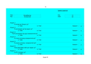 10


                                                               Цахим судалгаа


Овог                 Болдбаатар                                Нас              14
Нэр                  Энхманлай                                 Хүйс             эм



Асуулт 1:
      Та өглөө эрт босдог уу?
            a. Тийм                      b. Үгүй                                Хариулт   a
Асуулт 2:
      Та хичээлдээ цагтаа ирдэг үү?
            a. Тийм                      b. Үгүй                                Хариулт   b
Асуулт 3:
   Тэвчээр тэсвэр муутай сониохолтой вэ?
      Та хичээлдээ хэр дур
            a. Тийм                      b. Үгүй                                Хариулт   b
Асуулт 4:
      Та тооны хичээлд сонирхолтой юу?
            a. Тийм                      b. Үгүй                                Хариулт   a
Асуулт 5:
      Та унших хичээлд сонирхолтой юу?
            a. Тийм                      b. Үгүй                                Хариулт   a
Асуулт 6:
      Танд даалгавар хийх цаг гардаг уу?
            a. Тийм                      b. Үгүй                                Хариулт   a
Асуулт 7:
      Та РС тоглодог уу?
            a. Тийм                      b. Үгүй                                Хариулт   b

                                                   Хуудас 50
 