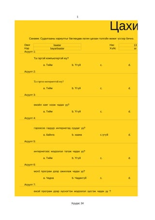 1



                                                                 Цахим с
   Санамж: Судалгааны хариултыг бөглөхдөө латин цагаан толгойн жижиг үсгээр бичнэ.

Овог                  baatar                                     Нас              13
Нэр                 bayarbaatar                                  Хүйс             er
Асуулт 1:

       Та гэртэй компьютертэй юу?

              a. Тийм               b. Үгүй             c.                   d.

Асуулт 2:


       Та гэртээ интернеттэй юу?

              a. Тийм               b. Үгүй             c.                   d.

Асуулт 3:


       емэйл хаяг нээж чадах уу?

              a. Тийм               b. Үгүй             c.                   d.

Асуулт 4:


       гэрээсээ гадуур интернетэд суудаг уу?

              a. байнга             b. хааяа            c.үгүй               d.

Асуулт 5:


       интернетээс мэдээлэл татаж чадах уу?

              a. Тийм               b. Үгүй             c.                   d.

Асуулт 6:

       word програм дээр ажиллаж чадах уу?

              a. Чадна              b. Чадахгүй         c.                   d.

Асуулт 7:

       excel програм дээр хүснэгтэн мэдээлэл үүсгэж чадах уу ?



                                    Хуудас 34
 