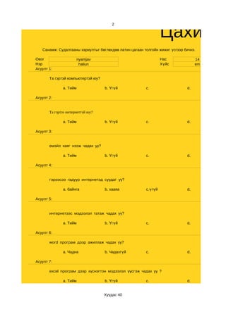 Цахим с
                                       2




   Санамж: Судалгааны хариултыг бөглөхдөө латин цагаан толгойн жижиг үсгээр бичнэ.

Овог                  nyamjav                                    Нас              14
Нэр                    haliun                                    Хүйс             em
Асуулт 1:

       Та гэртэй компьютертэй юу?

              a. Тийм               b. Үгүй             c.                   d.

Асуулт 2:


       Та гэртээ интернеттэй юу?

              a. Тийм               b. Үгүй             c.                   d.

Асуулт 3:


       емэйл хаяг нээж чадах уу?

              a. Тийм               b. Үгүй             c.                   d.

Асуулт 4:


       гэрээсээ гадуур интернетэд суудаг уу?

              a. байнга             b. хааяа            c.үгүй               d.

Асуулт 5:


       интернетээс мэдээлэл татаж чадах уу?

              a. Тийм               b. Үгүй             c.                   d.

Асуулт 6:

       word програм дээр ажиллаж чадах уу?

              a. Чадна              b. Чадахгүй         c.                   d.

Асуулт 7:

       excel програм дээр хүснэгтэн мэдээлэл үүсгэж чадах уу ?

              a. Тийм               b. Үгүй             c.                   d.


                                    Хуудас 40
 