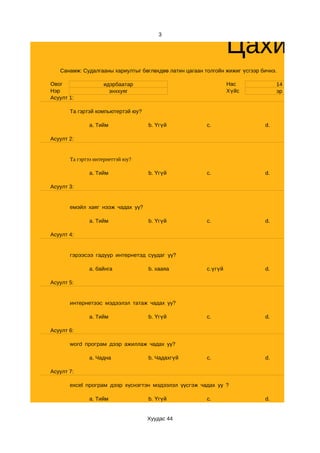 Цахим с
                                       3




   Санамж: Судалгааны хариултыг бөглөхдөө латин цагаан толгойн жижиг үсгээр бичнэ.

Овог                идэрбаатар                                   Нас              14
Нэр                   энххуяг                                    Хүйс             эр
Асуулт 1:

       Та гэртэй компьютертэй юу?

              a. Тийм               b. Үгүй             c.                   d.

Асуулт 2:


       Та гэртээ интернеттэй юу?

              a. Тийм               b. Үгүй             c.                   d.

Асуулт 3:


       емэйл хаяг нээж чадах уу?

              a. Тийм               b. Үгүй             c.                   d.

Асуулт 4:


       гэрээсээ гадуур интернетэд суудаг уу?

              a. байнга             b. хааяа            c.үгүй               d.

Асуулт 5:


       интернетээс мэдээлэл татаж чадах уу?

              a. Тийм               b. Үгүй             c.                   d.

Асуулт 6:

       word програм дээр ажиллаж чадах уу?

              a. Чадна              b. Чадахгүй         c.                   d.

Асуулт 7:

       excel програм дээр хүснэгтэн мэдээлэл үүсгэж чадах уу ?

              a. Тийм               b. Үгүй             c.                   d.


                                    Хуудас 44
 