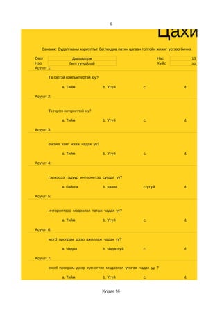 Цахим с
                                       6




   Санамж: Судалгааны хариултыг бөглөхдөө латин цагаан толгойн жижиг үсгээр бичнэ.

Овог                Даваадорж                                    Нас              13
Нэр                билгүүндйлай                                  Хүйс             эр
Асуулт 1:

       Та гэртэй компьютертэй юу?

              a. Тийм               b. Үгүй             c.                   d.

Асуулт 2:


       Та гэртээ интернеттэй юу?

              a. Тийм               b. Үгүй             c.                   d.

Асуулт 3:


       емэйл хаяг нээж чадах уу?

              a. Тийм               b. Үгүй             c.                   d.

Асуулт 4:


       гэрээсээ гадуур интернетэд суудаг уу?

              a. байнга             b. хааяа            c.үгүй               d.

Асуулт 5:


       интернетээс мэдээлэл татаж чадах уу?

              a. Тийм               b. Үгүй             c.                   d.

Асуулт 6:

       word програм дээр ажиллаж чадах уу?

              a. Чадна              b. Чадахгүй         c.                   d.

Асуулт 7:

       excel програм дээр хүснэгтэн мэдээлэл үүсгэж чадах уу ?

              a. Тийм               b. Үгүй             c.                   d.


                                    Хуудас 56
 