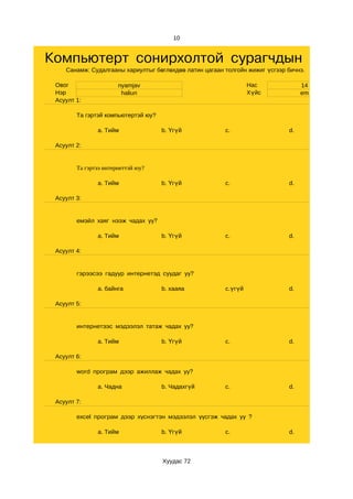 10


Компьютерт сонирхолтой сурагчдын клубын
    Санамж: Судалгааны хариултыг бөглөхдөө латин цагаан толгойн жижиг үсгээр бичнэ.

 Овог                  nyamjav                                   Нас              14
 Нэр                    haliun                                   Хүйс             em
 Асуулт 1:

        Та гэртэй компьютертэй юу?

               a. Тийм               b. Үгүй            c.                   d.

 Асуулт 2:


        Та гэртээ интернеттэй юу?

               a. Тийм               b. Үгүй            c.                   d.

 Асуулт 3:


        емэйл хаяг нээж чадах уу?

               a. Тийм               b. Үгүй            c.                   d.

 Асуулт 4:


        гэрээсээ гадуур интернетэд суудаг уу?

               a. байнга             b. хааяа           c.үгүй               d.

 Асуулт 5:


        интернетээс мэдээлэл татаж чадах уу?

               a. Тийм               b. Үгүй            c.                   d.

 Асуулт 6:

        word програм дээр ажиллаж чадах уу?

               a. Чадна              b. Чадахгүй        c.                   d.

 Асуулт 7:

        excel програм дээр хүснэгтэн мэдээлэл үүсгэж чадах уу ?

               a. Тийм               b. Үгүй            c.                   d.



                                     Хуудас 72
 