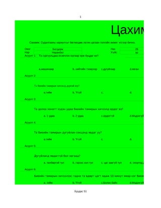 1




                                                                   Цахим су
   Санамж: Судалгааны хариултыг бөглөхдөө латин цагаан толгойн жижиг үсгээр бичнэ.

Овог                  Батдорж                                      Нас               26
Нэр                   Наранбат                                     Хүйс              эр
Асуулт 1:   Та сургуульдаа ихэвчлэн юугаар ирж буцдаг вэ?




            a.машинаар               b. нийтийн тээврээр    c.дугуйгаар         d.явган

Асуулт 2:


       Та биеийн тамирын хичээлд дуртай юу?

               a.тийм                b. Үгүй                c.                  d.

Асуулт 3:


       Та долоо хоногт хэдэн удаа биеийн тамирын хичээлд ордог вэ?

               a. 1 удаа             b. 2 удаа              c.ордоггүй          d.Мэдэхгүй

Асуулт 4:


       Та биеийн тамирын дугуйлан секцэнд явдаг уу?

               a.тийм                b. Үгүй                c.                  d.

Асуулт 5:


       Дугуйланд явдаггүй бол яагаад?

               a. төлбөртэй тул      b. гэрээс хол тул      c. цаг завгүй тул   d. спортод дургүй тул

Асуулт 6:

       Биеийн тамирын хичээлээс гадна та өдөрт цагт ядаж 10 минут ямар нэг биеийн хүч их ша

               a. тийм               b. Үгүй                c.Болох байх        d.Мэдэхгүй


                                      Хуудас 51
 