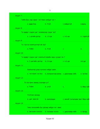 1


Асуулт 7:

       Тийм бол хэр зэрэг тогтмол хийдэг вэ ?

                a. өдөр бүр           b. Үгүй               c.хийдэггүй          d.Дунд

Асуулт 8:

       Та өдөрт хэдэн цаг телевизор үздэг вэ?

                a. 1 цагийн дотор     b. 1-3 цаг            c. 4-5 цаг           d. үздэггүй

Асуулт 9:

       Та гэртээ компьютертэй юу?

                a. Тийм               b. Үгүй               c.                   d.

Асуулт 10:

       Та өдөрт хэдэн цаг компьютерийн ард суудаг вэ ?

                a. 1 цагийн дотор     b. 2-3 цаг            c. 4-5 цаг           d.6 цаг

Асуулт 11:

                Компьютер дээр голчлон хийдэг ажил

                a. тоглоом тоглох     b. интернетээр аялах c. даалгавар хийх     d. чатлах

Асуулт 12:

             Та гэр орны ажилд тусалдаг уу?

                a. Тийм               b. үгүй               c.                   d. Маш сайн

Асуулт 13:

                Үгүй бол яагаад

                a. цаг завгүй         b. залхуурдаг         c. миний туслалцааг авдаггүй сайн
                                                                                  d. Маш

Асуулт 14:

                Таны хичээлийн бус цагаар хийдэг гол ажил

                a. хөгжим сонсох      b. тоглоом тоглох     c. даалгавар хийх    d. бусад



                                       Хуудас 52
 