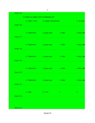 1
Асуулт 15:

             Та амралтын өдрөө хэрхэн өнгөрөөдөн вэ?

                a. зурагт үзэх       b. гадуур салхинд явах             d. гэр орны ажилд туслах

Асуулт 16:




                a. Тааруухан         b. Дунд зэрэг            c. Сайн   d. Маш сайн

Асуулт 17:




                a. Тааруухан         b. Дунд зэрэг            c. Сайн   d. Маш сайн

Асуулт 18:




                a. Тааруухан         b. Дунд зэрэг            c. Сайн   d. Маш сайн

Асуулт 19:




                a. Тааруухан         b. Дунд зэрэг            c. Сайн   d. Маш сайн

Асуулт 20:




                a. Тааруухан         b. Дунд зэрэг            c. Сайн   d. Маш сайн

Асуулт 21:




                a. Тийм              b. Үгүй                  c.        d.

Асуулт 22:




Асуулт 23:


                                      Хуудас 53
 