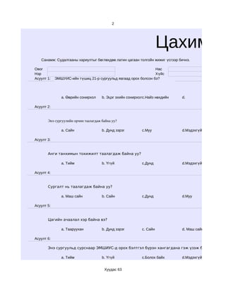 2




                                                                     Цахим су
   Санамж: Судалгааны хариултыг бөглөхдөө латин цагаан толгойн жижиг үсгээр бичнэ.

Овог                                                            Нас
Нэр                                                             Хүйс
Асуулт 1:   ЭМШУИС-ийн түшиц 21-р сургуульд яагаад орох болсон бэ?




               a. Өөрийн сонирхол     b. Эцэг эхийн сонирхолc.Найз нөхдийн   d.

Асуулт 2:


       Энэ сургуулийн орчин таалагдаж байна уу?

               a. Сайн                b. Дунд зэрэг        c.Муу             d.Мэдэхгүй

Асуулт 3:


       Анги танхимын тохижилт таалагдаж байна уу?

               a. Тийм                b. Үгүй              c.Дунд            d.Мэдэхгүй

Асуулт 4:


       Сургалт нь таалагдаж байна уу?

               a. Маш сайн            b. Сайн              c.Дунд            d.Муу

Асуулт 5:


       Цагийн ачаалал хэр байна вэ?

               a. Тааруухан           b. Дунд зэрэг        c. Сайн           d. Маш сайн

Асуулт 6:

       Энэ сургуульд сурснаар ЭМШИУС-д орох бэлтгэл бүрэн хангагдана гэж үзэж байна уу?

               a. Тийм                b. Үгүй              c.Болох байх      d.Мэдэхгүй


                                       Хуудас 63
 