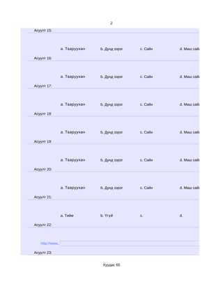 2
Асуулт 15:




                 a. Тааруухан   b. Дунд зэрэг   c. Сайн   d. Маш сайн

Асуулт 16:




                 a. Тааруухан   b. Дунд зэрэг   c. Сайн   d. Маш сайн

Асуулт 17:




                 a. Тааруухан   b. Дунд зэрэг   c. Сайн   d. Маш сайн

Асуулт 18:




                 a. Тааруухан   b. Дунд зэрэг   c. Сайн   d. Маш сайн

Асуулт 19:




                 a. Тааруухан   b. Дунд зэрэг   c. Сайн   d. Маш сайн

Асуулт 20:




                 a. Тааруухан   b. Дунд зэрэг   c. Сайн   d. Маш сайн

Асуулт 21:




                 a. Тийм        b. Үгүй         c.        d.

Асуулт 22:




   http://www.

Асуулт 23:


                                 Хуудас 65
 