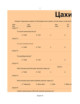 1




                                                             Цахим с
   Санамж: Судалгааны хариултыг бөглөхдөө латин цагаан толгойн жижиг үсгээр бичнэ.

Овог                    хад                                  Нас             25
Нэр                    сараа                                 Хүйс            эм
Асуулт 1:

      Та гэртэй компьютертэй юу?

             a. Тийм              b. Үгүй            c.                 d.

Асуулт 2:


      Та гэртээ интернеттэй юу?

             a. Тийм              b. Үгүй            c.                 d.

Асуулт 3:


      Та нөүтбүүктэй юу?

             a. Тийм              b. Үгүй            c.                 d.

Асуулт 4:

                                                               Ubuntu
      Word програм дээр бие даан ажиллаж чадах уу?

             a. Тийм              b. Үгүй            c.                 d.

Асуулт 5:


      Word програм дээр хийсэн файлаа хадгалж чадах уу?

             a. Тааруухан         b. Дунд зэрэг      c. Сайн            d. Маш сайн

Асуулт 6:

      Гэрийн компьютертоо office-ийн програм суулгасан уу?


                                   Хуудас 42
 