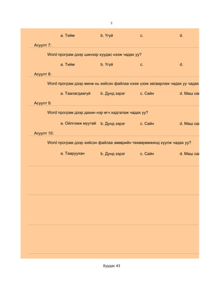 1


             a. Тийм             b. Үгүй            c.                 d.

Асуулт 7:

      Word програм дээр шинээр хуудас нээж чадах уу?

             a. Тийм             b. Үгүй            c.                 d.

Асуулт 8:

      Word програм дээр өмнө нь хийсэн файлаа нээж үзэж засварлаж чадах уу чадах уу?

             a. Таалагдаагүй     b. Дунд зэрэг      c. Сайн            d. Маш сайн

Асуулт 9:

      Word програм дээр дахин нэр өгч хадгалаж чадах уу?

             a. Ойлгомж муутай   b. Дунд зэрэг      c. Сайн            d. Маш сайн

Асуулт 10:

      Word програм дээр хийсэн файлаа зөөврийн төхөөрөмжинд хуулж чадах уу?

             a. Тааруухан        b. Дунд зэрэг      c. Сайн            d. Маш сайн




                                  Хуудас 43
 