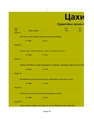 1




                                                                Цахим с
                                                      Сурагчдын орчин тойронт
Овог                                                            Нас      29
Нэр              Бүян ундрах                                    Хүйс     эм
Асуулт 1:

      Би атаач, тэнэг, мангар хүмүүсийн хүрээлэлд байдаг

             a. тийм               b.үгүй

Асуулт 2:


      Орчны хүмүүс надад атаархадаг, учраас тэд намагй үзэн яддаг

             a. Тийм               b. Үгүй

Асуулт 3:


      Хүмүүстэй байх нь нада заримдаа тун сайхан, заримдаа төвөгтэй хэцүү байдаг

             a. Тийм               b. Үгүй

Асуулт 4:


      Би өөрийгөө хүмүүсийн дунд ялгарч харуулахын хэрэггүй гэж үздэг

             a. Тийм               b. Үгүй

Асуулт 5:


      Би бусдад муу юм хэлүүлэхээргүй амьдрахыг хүсдэг

             a. Тийм               b. Үгүй

Асуулт 6:

      Орчны хүмүүс намайг үзэн ядаж үл тоогоод байгаа юм шиг санагддаг


                                    Хуудас 42
 