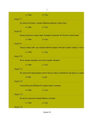 1


             a. Тийм            b. Үгүй

Асуулт 7:

      Би хүмүүстэй ямар ч нөхцөл байдалд амархан учраа олдог

             a. Тийм            b. Үгүй

Асуулт 8:

      Бусад хүмүүсээс надад тавих анхаарал халамжыг би бүхнээс чухалчилдаг

             a. Тийм            b. Үгүй

Асуулт 9:

      Хүмүүс надад сайн муу хандаж байгааг мэдэрч ойлгодог учраас тэдэнд ч тэгж ханддаг

             a. Тийм            b. Үгүй

Асуулт 10:

      Би их хурдан муудаад түүн шигээ хурдан эвлэрдэг

             a. Тийм            b. Үгүй

Асуулт 11:

      Би хүмүүстэй харилцахдаа хэлсэн ярьсан хийсэн зүйлийнхээ зөв бурууг их удаан эрэгцүүлж б

             a.Тийм             b.үгүй

Асуулт 12:

      Хүмүүсийн дунд байхдаа би хурдан ядарч цочирдог

             a. Тийм            b. Үгүй

Асуулт 13:

      Би орчны хүмүүсээс хөндий байхыг хичээдэг

             a. Тийм            b. Үгүй

Асуулт 14:


                                 Хуудас 43
 