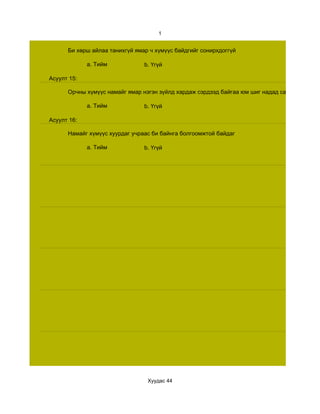 1


      Би хөрш айлаа танихгүй ямар ч хүмүүс байдгийг сонирхдоггүй

             a. Тийм            b. Үгүй

Асуулт 15:

      Орчны хүмүүс намайг ямар нэгэн зүйлд хардаж сэрдээд байгаа юм шиг надад санагддаг

             a. Тийм            b. Үгүй

Асуулт 16:

      Намайг хүмүүс хуурдаг учраас би байнга болгоомжтой байдаг

             a. Тийм            b. Үгүй




                                 Хуудас 44
 
