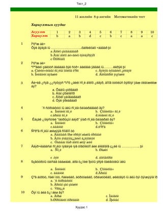 Тест_2



                                   11 жилийн  8­р ангийн    Математикийн тест

     Хариултын хуудас

     Асуулт           1        2     3        4     5      6        7    8   9     10
     Хариулт          b        a     b        d     c      b        c    a   a      c

1    Íºõºæ áè÷
     Õýë ãýäýã íü ………………………..õàðèëöàõ ÷àäâàð þì
                   a Äîõèî çàíãààãààð
                   b Àìàí áîëîí áè÷ãèéí õýëáýðýýð
                   c Õîîðîíäîî
2    Íºõºæ áè÷
     ªíººãèéí çàëóóñ ãàäààä õýë ñóð÷ áàéãàà ÿâäàë íü………èëðýë þì
     a. Çàëóó÷óóäûí ñî¸ëûí îíöëîã òºðõ            c. Áýëýã òýìäãèéí ¿éëäýë
     b. Íèéãìèéí äýâøèë                           d. Áîëîâñðîë ýçýìøèë

3    Áè÷èã ¿ñýã ¿¿ñýõýýñ ºìíºõ ¿åèéí ñî¸ë áîëîõ ¿ëãýð, äîìîã òóóëüñ õýðõýí ÿàæ óëàìæèëæ èðñý
     áý?
                  a. Õàäíû çóðãààð
                  b. Àìàí çîõèîëîîð
                  c. Äîõèî çàíãààãààð
                  d. Õýë ÿðèàãààð

4            ¨ñ ñóðòàõóóí íü àëü ñî¸ëä õàìààðàãäàõ âý?
                   a.  Íèéòèéí ñî¸ë               b.  Çîíõèëîã÷ ñî¸ë
                   c.àðäûí ñî¸ë                   d.õóâèéí ñî¸ë
5      Êàçàê ¿íäýñòíèé “íàóðûçûí áàÿð” ÿìàð ñî¸ëä õàìààðàõ âý?
                   a.  Íèéòèéí                    b.  Çîíõèëîã÷
                   c.äàãóóë                       d.ñºðºã
6    Ñºðºã ñî¸ëûí æèøýýã ñîíãîíî óó
                   a. Ãàäíààñ îðæ èðñýí øàøíû óðñãàë
                   b. Ãýìò ýòãýýä¿¿äèéí á¿ëýãëýë
                   c.  Öàãààí ñàð áîëîí øèíý æèë
7    Äàÿð÷ëàãäñàí ñî¸ëûí íýãäìýë íýã òîãòîëöîî áèé áîëãîäîã ç¿éë íü …………….. þì
                   a.  Ñî¸ë                       b. Øàøèí

                 c .õýë                        d. áîëîâñðîë
8    ßçãóóðòíû òàíñàã òààøààë, àðä ò¿ìíèé îþóíû ýðýë õàéãóóëûí àëü

                 a.  Íèéòèéí                   b.  Çîíõèëîã÷
                 c. äàãóóë                     d.Àðäûí
9    Çºâ áóðóó, ñàéí ìóó, ñàéøààõ, áóðóóøààõ, óðàìøóóëàõ, øèéòãýõ íü àëü õýì õýìæýýíä îðîõ âý
                 a. ¨ñ ñóðòàõóóí
                 b. Àðäûí çàí çàíøèë
                  c.  Ýðõç¿é
10   Õýí íü áèå õ¿í áèø âý?
                  a. Äîðæ                               c. Ìàóãëè
                  b.Øîðîíãèéí õîðèãäîë                  d .Îþóòàí

                                   Хуудас 1
 