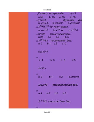 хувилбарВ


 9
     Геометр прогрессийн                     b 1= 5      q=2   бол
   a.52       b. 45      c. 55     d. 35
10 y=2x+5                    функцийн урвууг ол
   a. y=2x-5     b.y=5x+2        c.y=(x-5)/2 d.y=(x+
11 X
     1/2(x1/2-1)= хаалт задал.
   a. x-x1/2      b. x1/4 -x      c. x1/4-1  d.x-1
     x
12 3 =27       тэгшитгэлийг бод .
   a.27      b.3     c.6      d. 5
13 3
     x+4=81 тэгшитгэлийг бод.
   a. 3     b.1 c.2         d 0


     log232=?

14
     a. 4              b. 3          c. 0      d.5


     sin90 =

15
     a. 0          b.1              c.2      d.утгагүй


     log 2 x =3          тэгшитгэлийг бод.

16
     a.9       b.8            c.6      d.3


     2 x-3≤2 тэнцэтгэл биш бод.

17


             Page 23
 