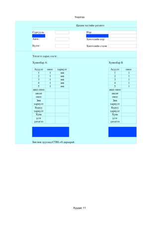 Үнэлгээ


                                  Цахим тестийн үнэлнээ

Сургууль:                                Нэр:

Анги :                                   Хичээлийн нэр:

Бүлэг:                                   Хичээлийн сэдэв:


Үнэлгээ харах хэсэг:

Хувилбар А:                                                 Хувилбар Б

 Асуулт оноо       хариулт                                   Асуулт      оноо 
    1     1          зөв                                        1          1
    2     1          зөв                                        2          1
    3     1          зөв                                        3          1
    4     1          зөв                                        4          1
    5     1          зөв                                        5          1
авах оноо                                                   авах оноо
  авсан                                                       авсан 
  оноо                                                        оноо
   Зөв                                                         Зөв 
 хариулт                                                     хариулт
  Буруу                                                       Буруу 
 хариулт                                                     хариулт
  Хувь                                                        Хувь
   үсэг                                                        үсэг 
 үнэлгээ                                                     үнэлгээ




Бөглөж дуусаад CTRL+S дараарай.




                             Хуудас 11
 