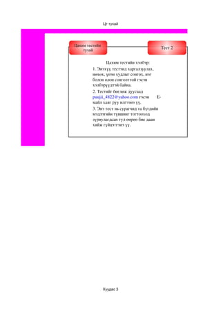 Цт тухай




Цахим тестийн
    тухай
                                            Тест 2


                Цахим тестийн хэлбэр:
         1. Энэхүү тестэнд харгалзуулах, 
         нөхөх, үнэн худлыг сонгох, нэг 
         болон олон сонголттой гэсэн 
         хэлбэрүүдтэй байна.
         2. Тестийг бөглөж дуусаад 
         puujii_4822@yahoo.com гэсэн       E­
         майл хаяг руу илгээнэ үү.
         3. Энэ тест нь сурагчид та бүгдийн 
         мэдлэгийн түвшинг тогтооход 
         зүриулагдсан тул өөрөө бие даан 
         хийж гүйцэтгэнэ үү. 




                Хуудас 3
 