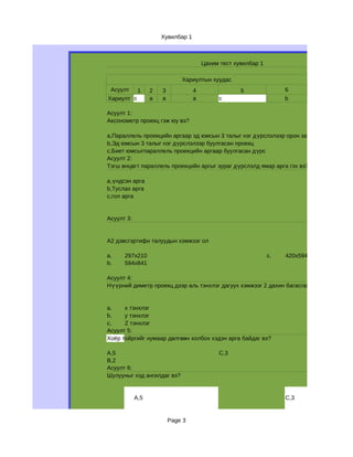 Хувилбар 1



                                       Цахим тест хувилбар 1

                              Хариултын хуудас
 Асуулт      1    2   3            4                5               6
Хариулт c         a   а            a         c                      b

Асуулт 1:
Аксонометр проекц гэж юу вэ?

a,Параллель проекцийн аргаар эд юмсын 3 талыг нэг дүрслэлээр орон зайд д үрслэн буулг
b,Эд юмсын 3 талыг нэг дүрслэлээр буулгасан проекц
c,Биет юмсыгпараллель проекцийн аргаар буулгасан дүрс
Асуулт 2:
Тэгш өнцөгт параллель проекцийн аргыг зураг дүрслэлд ямар арга гэх вэ?

a,үндсэн арга
b,Туслах арга
c,гол арга


Асуулт 3:


А2 дэвсгэртифн талуудын хэмжээг ол

a.    297х210                                                  c.   420х594
b.    594х841

Асуулт 4:
Нүүрний диметр проекц дээр аль тэнхлэг дагуух хэмжээг 2 дахин багасгаж авдаг вэ?


a.    х тэнхлэг
b.    у тэнхлэг
с,    Z тэнхлэг
Асуулт 5:
Хоёр тойргийг нумаар дөлгөөн холбох хэдэн арга байдаг вэ?

А,5                                          C,3
B,2
Асуулт 6:
Шулууныг хэд ангилдаг вэ?


            A,5                                                     C,3


                          Page 3
 
