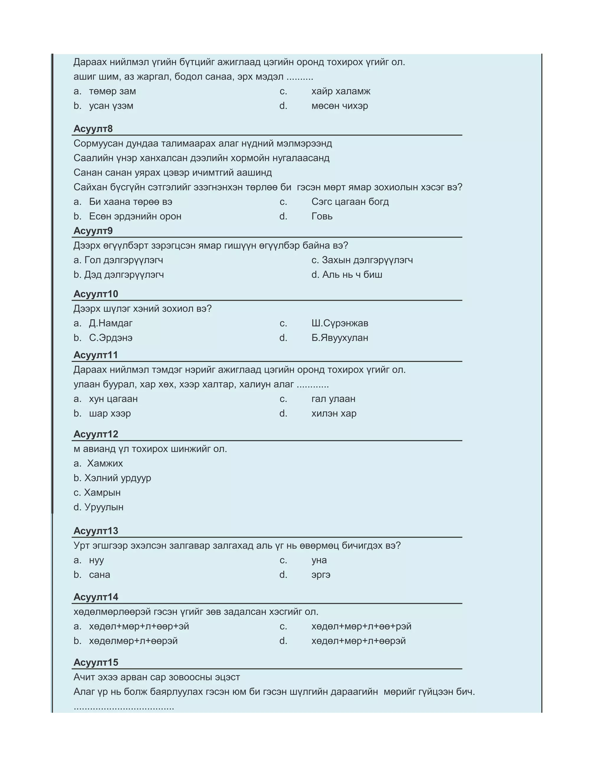 Дараах нийлмэл үгийн бүтцийг ажиглаад цэгийн оронд тохирох үгийг ол.
ашиг шим, аз жаргал, бодол санаа, эрх мэдэл ..........
a. төмөр зам                              c.         хайр халамж
b. усан үзэм                              d.         мөсөн чихэр

Асуулт8
Сормуусан дундаа талимаарах алаг нүдний мэлмэрээнд
Саалийн үнэр ханхалсан дээлийн хормойн нугалаасанд
Санан санан уярах цэвэр ичимтгий аашинд
Сайхан бүсгүйн сэтгэлийг эзэгнэнхэн төрлөө би гэсэн мөрт ямар зохиолын хэсэг вэ?
a. Би хаана төрөө вэ                       c.    Сэгс цагаан богд
b. Есөн эрдэнийн орон                      d.    Говь
Асуулт9
Дээрх өгүүлбэрт зэрэгцсэн ямар гишүүн өгүүлбэр байна вэ?
a. Гол дэлгэрүүлэгч                              c. Захын дэлгэрүүлэгч
b. Дэд дэлгэрүүлэгч                              d. Аль нь ч биш
Асуулт10
Дээрх шүлэг хэний зохиол вэ?
a. Д.Намдаг                               c.     Ш.Сүрэнжав
b. С.Эрдэнэ                               d.     Б.Явуухулан
Асуулт11
Дараах нийлмэл тэмдэг нэрийг ажиглаад цэгийн оронд тохирох үгийг ол.
улаан буурал, хар хөх, хээр халтар, халиун алаг ............
a. хун цагаан                               c.        гал улаан
b. шар хээр                                 d.        хилэн хар

Асуулт12
м авианд үл тохирох шинжийг ол.
а. Хамжих
b. Хэлний урдуур
c. Хамрын
d. Уруулын

Асуулт13
Урт эгшгээр эхэлсэн залгавар залгахад аль үг нь өвөрмөц бичигдэх вэ?
a. нуу                                     c.     уна
b. сана                                    d.     эргэ

Асуулт14
хөдөлмөрлөөрэй гэсэн үгийг зөв задалсан хэсгийг ол.
a. хөдөл+мөр+л+өөр+эй                     c.     хөдөл+мөр+л+өө+рэй
b. хөдөлмөр+л+өөрэй                       d.     хөдөл+мөр+л+өөрэй

Асуулт15
Ачит эхээ арван сар зовоосны эцэст
Алаг үр нь болж баярлуулах гэсэн юм би гэсэн шүлгийн дараагийн мөрийг гүйцээн бич.
.....................................
 
