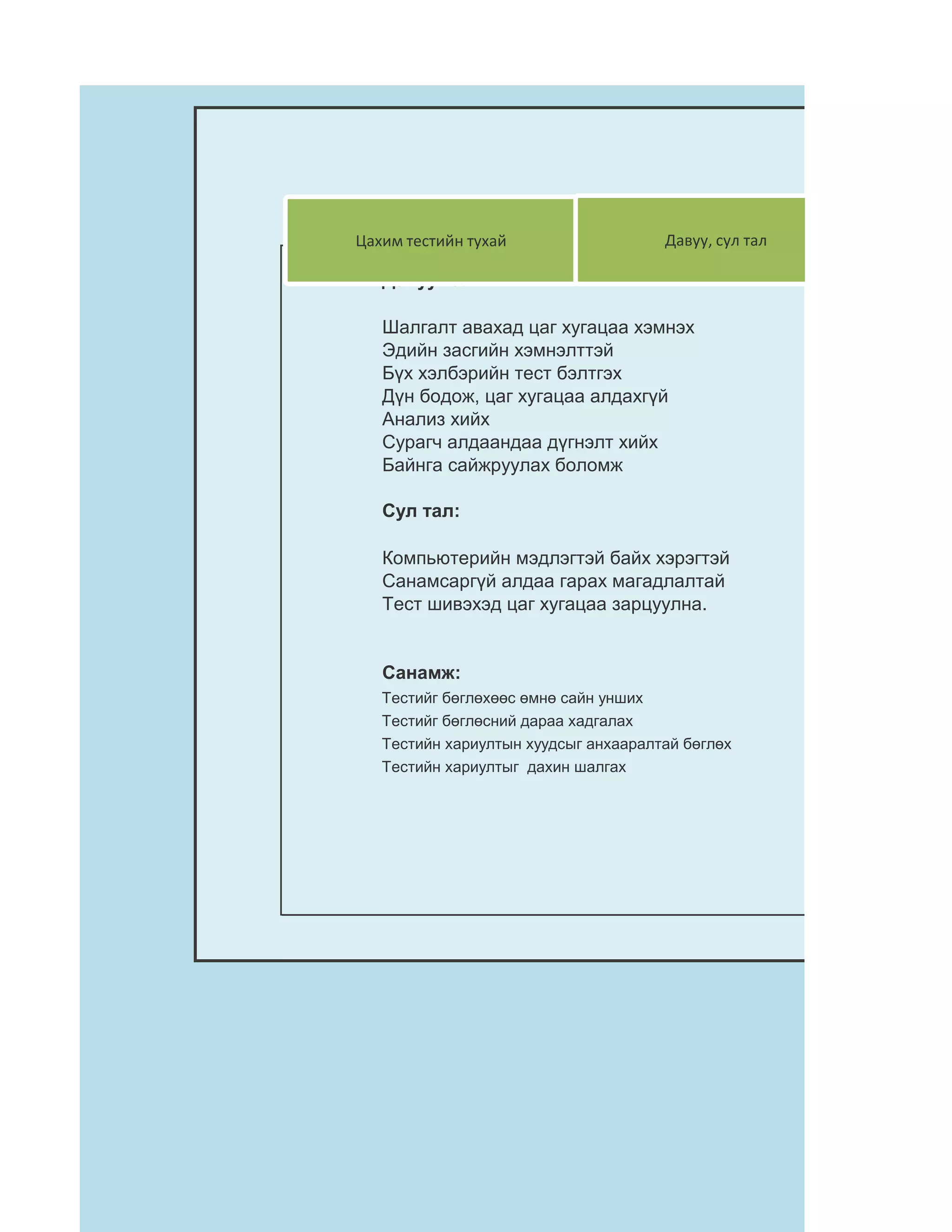Цахим тестийн тухай                   Давуу, сул тал

   Давуу тал:

   Шалгалт авахад цаг хугацаа хэмнэх
   Эдийн засгийн хэмнэлттэй
   Бүх хэлбэрийн тест бэлтгэх
   Дүн бодож, цаг хугацаа алдахгүй
   Анализ хийх
   Сурагч алдаандаа дүгнэлт хийх
   Байнга сайжруулах боломж

   Сул тал:

   Компьютерийн мэдлэгтэй байх хэрэгтэй
   Санамсаргүй алдаа гарах магадлалтай
   Тест шивэхэд цаг хугацаа зарцуулна.


   Санамж:
   Тестийг бөглөхөөс өмнө сайн унших
   Тестийг бөглөсний дараа хадгалах
   Тестийн хариултын хуудсыг анхааралтай бөглөх
   Тестийн хариултыг дахин шалгах
 