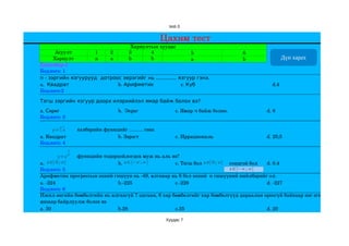 test-3


                                                                 Цахим тест
                                  Хариултын хуудас
       Асуулт           1 2      3       4                     5                              6
      Хариулт           a a      b       b                     a                              b           Дүн харах
Хувилбар­1
Бодлого: 1
n - зэргийн язгуурууд дотроос эерэгийг нь ............. язгуур гэнэ.
a.  Квадрат                 b. Арифметик                  c. Куб                                      d.4     
Бодлого:2

Тэгш зэргийн язгуур доорх илэрхийлэл ямар байж болох вэ?
a. Сөрөг                                  b.  Эерэг                   c. Ямар ч байж болно.       d. 8      
Бодлого: 3

          n
                           хэлбэрийн функцийг .......... гэнэ.
         y=  x
a. Квадрат                                b. Зэрэгт                   c. Иррациональ              d. 25;5   
Бодлого: 4
               1
                           функцийн тодорхойлогдох муж нь аль вэ? 
               n
             y=x
a.  x ∈[ 0 ; ∞[                          b. x ∈]−∞ ; ∞ [                   x ∈[ 0 ; ∞[
                                                               c. Тэгш бол                    сондгой бол                       
                                                                                                                d. 0.4   
Бодлого: 5                                                                                    x ∈]−∞ ;∞ [
Арифметик прогрессын эхний гишүүн нь ­49, ялгавар нь 6 бол эхний  n гишүүний нийлбэрийг ол.
a. ­224                                  b.­225                c.­226                                           d. ­227           
Бодлого: 6
Ижил өнгийн бөмбөлгийн нь ялгаагүй 7 цагаан, 6 хар бөмбөлгийг хар бөмбөлгүүд дараалан ороогүй байхаар нэг эгнээнд хэдэн 
янзаар байрлуулж болох вэ
a. 30                                    b.28                  c.35                                             d. 20      

                                                                  Хуудас 7
 