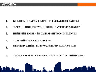 АГУУЛГА
1. БОДЛОГЫН БАРИМТ БИЧИГТ ТУСГАГДСАН БАЙДАЛ
2. ГАРСАН ШИЙДВЭРҮҮД, ӨГӨГДСӨГ ҮҮРЭГ ДААЛГАВАР
3. НИЙТИЙН ТЭЭВРИЙН САЛБАРЫН ТООН МЭДЭЭЛЭЛ
4. ТЭЭВРИЙН УХААЛАГ СИСТЕМ
5.
СИСТЕМҮҮДИЙН НЭВТРҮҮЛСНЭЭР ГАРАХ ҮР ДҮН
6. ТӨСӨЛ ХЭРЭГЖҮҮЛЭГЧЭЭС ИРҮҮЛСЭН ТӨСЛИЙН САНАЛ
 
