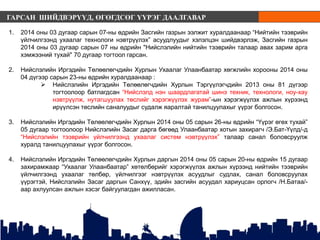 ГАРСАН ШИЙДВЭРҮҮД, ӨГӨГДСӨГ ҮҮРЭГ ДААЛГАВАР
1. 2014 оны 03 дугаар сарын 07-ны өдрийн Засгийн газрын ээлжит хуралдаанаар “Нийтийн тээврийн
үйлчилгээнд ухаалаг технологи нэвтрүүлэх” асуудлуудыг хэлэлцэн шийдвэрлэж, Засгийн газрын
2014 оны 03 дугаар сарын 07 ны өдрийн "Нийслэлийн нийтийн тээврийн талаар авах зарим арга
хэмжээний тухай" 70 дугаар тогтоол гарсан.
2. Нийслэлийн Иргэдийн Төлөөлөгчдийн Хурлын Ухаалаг Улаанбаатар хөгжлийн хорооны 2014 оны
04 дүгээр сарын 23-ны өдрийн хуралдаанаар :
 Нийслэлийн Иргэдийн Төлөөлөгчдийн Хурлын Тэргүүлэгчдийн 2013 оны 81 дүгээр
тогтоолоор батлагдсан “Нийслэлд нэн шаардлагатай шинэ техник, технологи, ноу-хау
нэвтрүүлж, нутагшуулах төслийг хэрэгжүүлэх журам”-ын хэрэгжүүлэх ажлын хүрээнд
ирүүлсэн төслийн саналуудыг судалж яаралтай танилцуулахыг үүрэг болгосон.
3. Нийслэлийн Иргэдийн Төлөөлөгчдийн Хурлын 2014 оны 05 сарын 26-ны өдрийн “Үүрэг өгөх тухай”
05 дугаар тогтоолоор Нийслэлийн Засаг дарга бөгөөд Улаанбаатар хотын захирагч /Э.Бат-Үүлд/-д
“Нийслэлийн тээврийн үйлчилгээнд ухаалаг систем нэвтрүүлэх” талаар санал боловсруулж
хуралд танилцуулахыг үүрэг болгосон.
4. Нийслэлийн Иргэдийн Төлөөлөгчдийн Хурлын даргын 2014 оны 05 сарын 20-ны өдрийн 15 дугаар
захирамжаар “Ухаалаг Улаанбаатар” хөтөлбөрийг хэрэгжүүлэх ажлын хүрээнд нийтийн тээврийн
үйлчилгээнд ухаалаг төлбөр, үйлчилгээг нэвтрүүлэх асуудлыг судлах, санал боловсруулах
үүрэгтэй, Нийслэлийн Засаг даргын Санхүү, эдийн засгийн асуудал хариуцсан орлогч /Н.Батаа/-
аар ахлуулсан ажлын хэсэг байгуулагдан ажилласан.
 