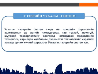 Ухаалаг тээврийн систем гэдэг нь тээврийн хэрэгслийн
ашиглалтын үр ашгийг нэмэгдүүлэх, тав тухтай, аюулгүй,
шуурхай тээвэрлэлтийг хангахад чиглэгдсэн мэдээллийн
технологи, харилцаа холбооны дэвшилтэт технологийг хэрэглэх
замаар эрчим хүчний хэрэглээг багасгах тээврийн систем юм.
ТЭЭВРИЙН УХААЛАГ СИСТЕМ
 