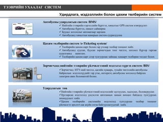 Удирдлагын төв
Нийтийн тээврийн үйлчилгээний мэдээллийг цуглуулах, хадгалах, боловсруулах
Цугларсан мэдээлэлд үндэслэн автозамын замын нөхцөл байдалд тулгуурлах
зохицуулалт хийх
Цахим төлбөрийн системийн мэдээлэлд тулгуурлан төлбөр тооцоог
үйлчилгээ эрхлэгч аж ахуйн нэгж байгууллагуудтай хийх
Цахим төлбөрийн систем /e-Ticketing system/
 Төлбөрийн цахим карт болон гар утсаар төлбөр тооцоог хийх
 Автобусанд суусан, буусан зорчигчдын тоог чиглэл, зогсоол бүрээр гаргаж
судалгаанд ашиглах.
 Төлбөрийн цахим карт дээр тулгуурлан зайнаас хамаарч төлбөрөө төлдөг болох
7
Автобусны удирдлагын систем /BMS/
 Нийтийн тээврийн хэрэгслийн бүртгэл, хяналтыг GPS систем нэвтрүүлнэ
 Автобусны бүртгэл, хяналт сайжирна
 Буудал зогсоолыг автоматаар зарлана
 Автобусанд хяналтын камерын систем суурилуулна
Зорчигчдод нийтийн тээврийн үйлчилгээний мэдээлэл хүргэх систем /BIS/
Зорчигчид НТҮ-ний чиглэл, цагийн хуваарь, тухайн чиглэлийн автобусны
байршлын мэдээллүүдийг гар утас, интернэт, автобусны зогсоолд байрлах
электрон авах боломжтой болно.
Удирдлага, мэдээллийн болон цахим төлбөрийн систем
ТЭЭВРИЙН УХААЛАГ СИСТЕМ
 