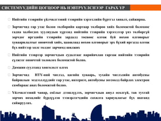  Нийтийн тээврийн үйлчилгээний тээврийн хэрэгслийн бүртгэл хяналт, сайжирна.
 Зорчигчид гар утас болон төлбөрийн картаар төлбөрөө хийх боломжтой болохоос
гадна холбогдох хуулиудын хүрээнд нийтийн тээврийн хэрэгслээр үнэ төлбөргүй
зорчдог иргэдийн тээврийн зардалд төсвөөс олгож буй нөхөн олговорыг
хуваарилалтыг оновчтой хийх, цаашлаад нөхөн олговорыг эрх бүхий иргэдэд олгож
бүх нийтээр хөлс төлдөг зарчимд шилжих
 Нийтийн тээврээр зорчигчдын судалгааг нарийвчлан гаргаж нийтийн тээврийн
сүлжээг оновчтой төлөвлөх боломжтой болно.
 Дамжин суултанд хөнгөлөлт олгох
 Зорчигчид НТҮ-ний чиглэл, цагийн хуваарь, тухайн чиглэлийн автобусны
байршлын мэдээллүүдийг гар утас, интернэт, автобусны зогсоолд байрлах электрон
самбараас авах боломжтой болно.
 Үйлчилгээний чанар, соёлыг дээшлүүлэх, зорчигчдын аюул осолгүй, тав тухтай
зорчих нөхцлийг бүрдүүлэн тээвэрлэгчдийн сахилга хариуцлагыг бүх шатанд
сайжруулах.
СИСТЕМҮҮДИЙН ЦОГЦООР НЬ НЭВТРҮҮЛСНЭЭР ГАРАХ ҮР
ДҮН
 