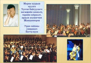 Морин хуурын 
     чуулга
Үүсгэн байгуулагч 
хөгжмийн зохиолч, 
 төрийн соёрхолт, 
 ардын жүжигчин 
   Жанцанноров

  Уран сайхны 
   удирдаач 
   Батчулуун
 