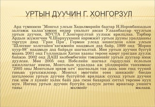      Ард түмнээсээ "Монгол улсын Хөдөлмөрийн баатар Н.Норовбанзадын 
    залгамж  халаа"хэмээх  өндөр  үнэлэлт  авсан  Улаанбаатар  чуулгын 
    уртын  дуучин,  МУСТА  Г.Хонгорзултай  уулзаж  ярилцлаа.  Тэрбээр 
    Ардын жүжигчин Ч.Шархүүхэний нэрэмжит уртын дууны уралдааны 
    тэргүүн  дээд  "Гран  При",  Герман  улсад  зохиогдсон  олон  улсын 
    "Шлесвиг  холстайен"хөгжмийн  наадмын  дэд  байр,  1999  онд  "Морин 
    хуур­98"  наадмын  дэд  байрын  шагналтай.  Мөн  уртын  дуучин  бүсгүй 
    маань 2001 онд Голландын Хатан хааны төрсөн өдөрт уригдан дуулж 
    байжээ. 2002 онд ДАШ хөлбөмбөгийн тэмцээнийг уртын дуугаар нээж 
    дуулсан.  Мөн  2005  онд  Нобелийн  шагнал  гардуулах  ёслолын 
    ажиллагааг  нээсэн,  Монголын  худалдаа  аж  үйлдвэрийн  танхимаас 
    "2005  оны  Монголын  эрхэм  элч"  шагналын  тав  дахь  эзэн  гээд  түүний 
    гавьяа  үргэлжилсээр.  Монгол  эмэгтэйн  есөн  шинжийг  биедээ 
    цогцлоосон  уртын  дуучин  бүсгүйтэй  ярилцаж  суухад  уртын  дуучин 
    гэж  ийм  л  хүнийг  хэлэх  байх  даа  гэсэн  бахархах  сэтгэл  төрснөө  нуух 
    юун.  Ингээд  уртын  дуучин  бүсгүйн  халуун  дотно  яриагаар  уншигч 
    таны                            мэлмийг                              мялаая.
 