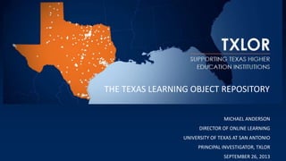MICHAEL ANDERSON
DIRECTOR OF ONLINE LEARNING
UNIVERSITY OF TEXAS AT SAN ANTONIO
PRINCIPAL INVESTIGATOR, TXLOR
SEPTEMBER 26, 2013
THE TEXAS LEARNING OBJECT REPOSITORY
 