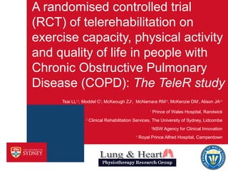 A randomised controlled trial
(RCT) of telerehabilitation on
exercise capacity, physical activity
and quality of life in people with
Chronic Obstructive Pulmonary
Disease (COPD): The TeleR study
Tsai LL1, 2, Moddel C3, McKeough ZJ2, McNamara RM1,2, McKenzie DM1, Alison JA2, 4
Prince of Wales Hospital, Randwick

1
2

Clinical Rehabilitation Services, The University of Sydney, Lidcombe
3
4

NSW Agency for Clinical Innovation

Royal Prince Alfred Hospital, Camperdown

 