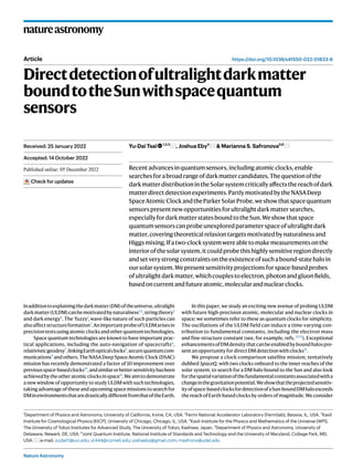 Nature Astronomy
natureastronomy
https://doi.org/10.1038/s41550-022-01833-6
Article
Directdetectionofultralightdarkmatter
boundtotheSunwithspacequantum
sensors
Yu-Dai Tsai 1,2,3
, Joshua Eby4
& Marianna S. Safronova5,6
Recentadvancesinquantumsensors,includingatomicclocks,enable
searchesforabroadrangeofdarkmattercandidates.Thequestionofthe
darkmatterdistributionintheSolarsystemcriticallyaffectsthereachofdark
matterdirectdetectionexperiments.PartlymotivatedbytheNASADeep
SpaceAtomicClockandtheParkerSolarProbe,weshowthatspacequantum
sensorspresentnewopportunitiesforultralightdarkmattersearches,
especiallyfordarkmatterstatesboundtotheSun.Weshowthatspace
quantumsensorscanprobeunexploredparameterspaceofultralightdark
matter,coveringtheoreticalrelaxiontargetsmotivatedbynaturalnessand
Higgsmixing.Ifatwo-clocksystemwereabletomakemeasurementsonthe
interiorofthesolarsystem,itcouldprobethishighlysensitiveregiondirectly
andsetverystrongconstraintsontheexistenceofsuchabound-statehaloin
oursolarsystem.Wepresentsensitivityprojectionsforspace-basedprobes
ofultralightdarkmatter,whichcouplestoelectron,photonandgluonfields,
basedoncurrentandfutureatomic,molecularandnuclearclocks.
Inadditiontoexplainingthedarkmatter(DM)oftheuniverse,ultralight
darkmatter(ULDM)canbemotivatedbynaturalness1,2
,stringtheory3
and dark energy4
. The ‘fuzzy’, wave-like nature of such particles can
alsoaffectstructureformation5
.AnimportantprobeofULDMarisesin
precisiontestsusingatomicclocksandotherquantumtechnologies.
Space quantum technologies are known to have important prac-
tical applications, including the auto-navigation of spacecrafts6
,
relativisticgeodesy7
,linkingEarthopticalclocks8
,securequantumcom-
munications9
andothers.TheNASADeepSpaceAtomicClock(DSAC)
mission has recently demonstrated a factor of 10 improvement over
previousspace-basedclocks10
,andsimilarorbettersensitivityhasbeen
achievedbytheotheratomicclocksinspace11
.Weaimtodemonstrate
a new window of opportunity to study ULDM with such technologies,
taking advantage of these and upcoming space missions to search for
DMinenvironmentsthataredrasticallydifferentfromthatoftheEarth.
In this paper, we study an exciting new avenue of probing ULDM
with future high-precision atomic, molecular and nuclear clocks in
space; we sometimes refer to these as quantum clocks for simplicity.
The oscillations of the ULDM field can induce a time-varying con-
tribution to fundamental constants, including the electron mass
and fine-structure constant (see, for example, refs. 12,13
). Exceptional
enhancementsofDMdensitythatcanbeenabledbyboundhalospre-
sentanopportunityfordirectDMdetectionwithclocks14
.
We propose a clock-comparison satellite mission, tentatively
dubbed SpaceQ, with two clocks onboard to the inner reaches of the
solar system, to search for a DM halo bound to the Sun and also look
forthespatialvariationofthefundamentalconstantsassociatedwitha
changeinthegravitationpotential.Weshowthattheprojectedsensitiv-
ityofspace-basedclocksfordetectionofaSun-boundDMhaloexceeds
the reach of Earth-based clocks by orders of magnitude. We consider
Received: 25 January 2022
Accepted: 14 October 2022
Published online: xx xx xxxx
Check for updates
1
Department of Physics and Astronomy, University of California, Irvine, CA, USA. 2
Fermi National Accelerator Laboratory (Fermilab), Batavia, IL, USA. 3
Kavli
Institute for Cosmological Physics (KICP), University of Chicago, Chicago, IL, USA. 4
Kavli Institute for the Physics and Mathematics of the Universe (WPI),
The University of Tokyo Institutes for Advanced Study, The University of Tokyo, Kashiwa, Japan. 5
Department of Physics and Astronomy, University of
Delaware, Newark, DE, USA. 6
Joint Quantum Institute, National Institute of Standards and Technology and the University of Maryland, College Park, MD,
USA. e-mail: yudait1@uci.edu; yt444@cornell.edu; joshaeby@gmail.com; msafrono@udel.edu
 