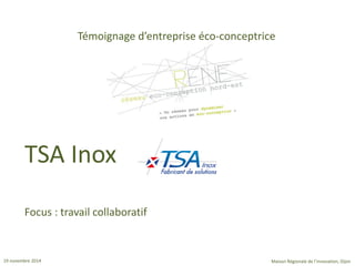 19 novembre 2014 
Maison Régionale de l’innovation, Dijon 
Témoignage d’entreprise éco-conceptrice 
Focus : travail collaboratif 
TSA Inox  