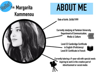 ABOUT ME
Currently studying at Panteion University,
Department of Communication,
Media & Culture
Level C2 Cambridge Certificate
in English (Proficiency)
Level B1 Certificate in French
Currently tutoring a 9-year-old with special needs
Aspiring to work in the creative part of
Advertisement or social media
Date of birth: 24/06/1999
Margarita
Kammenou
Hello!
I’m
 