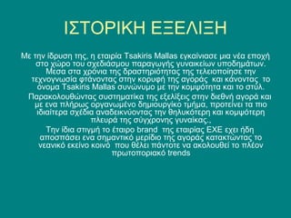 ΙΣΤΟΡΙΚΗ ΕΞΕΛΙΞΗ
Με την ίδρυση της, η εταιρία Tsakiris Mallas εγκαίνιασε μια νέα εποχή
    στο χώρο του σχεδιάσμου παραγωγής γυναικείων υποδημάτων.
       Μεσα στα χρόνια της δραστηριότητας της τελειοποίησε την
  τεχνογνωσία φτάνοντας στην κορυφή της αγοράς και κάνοντας το
    όνομα Tsakiris Mallas συνώνυμο με την κομψότητα και το στύλ.
 Παρακολουθώντας συστηματίκα της εξελίξεις στην διεθνή αγορά και
   με ενα πλήρως οργανωμένο δημιουργίκο τμήμα, προτείνει τα πιο
    ιδιαίτερα σχέδια αναδεικνύοντας την θηλυκότερη και κομψότερη
                    πλευρά της σύγχρονης γυναίκας.,
       Την ίδια στιγμή το έταιρο brand της εταιρίας ΕΧΕ εχει ήδη
     αποσπάσει ενα σημαντικό μερίδιο της αγοράς κατακτώντας το
     νεανικό εκείνο κοινό που θέλει πάντοτε να ακολουθεί το πλέον
                          πρωτοποριακό trends
 