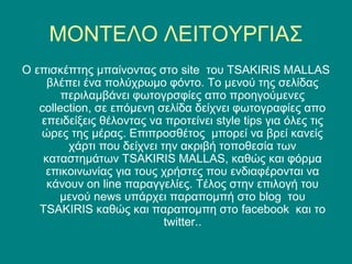 ΜΟΝΤΕΛΟ ΛΕΙΤΟΥΡΓΙΑΣ
O επισκέπτης μπαίνοντας στο site του TSAKIRIS MALLAS
     βλέπει ένα πολύχρωμο φόντο. Το μενού της σελίδας
        περιλαμβάνει φωτογρσφίες απο προηγούμενες
   collection, σε επόμενη σελίδα δείχνει φωτογραφίες απο
   επειδείξεις θέλοντας να προτείνει style tips για όλες τις
   ώρες της μέρας. Επιπροσθέτος μπορεί να βρεί κανείς
         χάρτι που δείχνει την ακριβή τοποθεσία των
    καταστημάτων TSAKIRIS MALLAS, καθώς και φόρμα
    επικοινωνίας για τους χρήστες που ενδιαφέρονται να
     κάνουν on line παραγγελίες. Τέλος στην επιλογή του
       μενού news υπάρχει παραπομπή στο blog του
   TSAKIRIS καθώς και παραπομπη στο facebook και το
                            twitter..
 