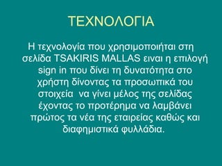 ΤΕΧΝΟΛΟΓΙΑ
 Η τεχνολογία που χρησιμοποιήται στη
σελίδα TSAKIRIS MALLAS ειναι η επιλογή
   sign in που δίνει τη δυνατότητα στο
   χρήστη δίνοντας τα προσωπικά του
   στοιχεία να γίνει μέλος της σελίδας
   έχοντας το προτέρημα να λαμβάνει
 πρώτος τα νέα της εταιρείας καθώς και
         διαφημιστικά φυλλάδια.
 