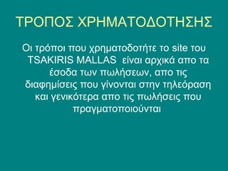 ΤΡΟΠΟΣ ΧΡΗΜΑΤΟΔΟΤΗΣΗΣ
Οι τρόποι που χρηματοδοτήτε το site του
 TSAKIRIS MALLAS είναι αρχικά απο τα
      έσοδα των πωλήσεων, απο τις
διαφημίσεις που γίνονται στην τηλεόραση
   και γενικότερα απο τις πωλήσεις που
            πραγματοποιούνται
 