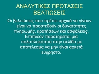 ΑΝΑΛΥΤΙΚΕΣ ΠΡΟΤΑΣΕΙΣ
         ΒΕΛΤΙΩΣΕΙΣ
Οι βελτιώσεις που πρέπει αρχικά να γίνουν
     είναι να προστεθούν οι δυνατότητες
   πληρωμής, κρατήσεων και ασφάλειας.
          Επιπλέον παρατηρείται μια
        πολυπλοκότητα στην σελίδα με
       αποτέλεσμα να μην είναι αρκετά
                 εύχρηστο.
 