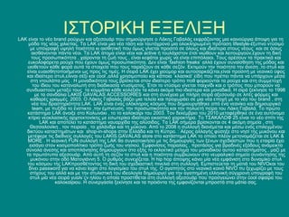 ΙΣΤΟΡΙΚΗ ΕΞΕΛΙΞΗ
LAK είναι το νέο brand ρούχων και αξεσουάρ που σημιούργησε ο Λάκης Γαβαλάς εκφράζοντας μια καινούργια άποψη για τη
    μόδα της νέας χιλιετίας. Τα LAK είναι μια νέα τάση και ταυτόχρονα μια ολοκληρωμένη πρόταση lifestyle-έξυπνο ντύσιμο
     με υπογραφή υψηλή ποιότητα κι αισθητική που όμως γίνεται προσιτό σε όλους και ιδιαίτερα στους νέους και σε όσιυς
      αισθάνονται πάντα νέοι. Τα LAK άτομα είναι νέοι και active ή τουλάχιστον έτσι νιώθουν και λειτουργούν,έχουν τη δική
      τους προσωπικότητα , χαίρονται τη ζωή τους , είναι κεφάτοι χωρίς να είναι επιπόλαιοι. Τους αρέσουν τα πρακτικά και
    ευκολοφόρετα ρούχα που έχουν όμως προσωπικότητα. Δεν είναι ‘fashion freaks’ αλλά έχουν συναίσθηση της μόδας και
   υιοθετούν κάθε φορά αυτά τα στοιχεία που τους ταιριάζουν σε κάθε σεζόν. Εκτιμούν την ποιότητα την άνεση ,το στυλ και
   είναι ευαισθητοποιήμενοι ως προς τις τιμές. Η σειρά LAK έχει χιούμορ και αυτοσαρκάζεται,είναι προσιτή με νεανικό ύφος
   και ιδιαίτερο στυλ,ελιναι σέξι και cool ,αλλά χρησιμοποίει και κάποια ΄κλασικά’ είδη που πρέπει πάντα να υπάρχουν μέσα
     στη ντουλάπα μας . Η μοναδικότητα τους βρίσκεται στον ιδιαίτερο τρόπο ποθ φοριούνται τα ρούχα και στη συμμετοχή
       του ίδιου του καταναλωτή στη διαδικασία ντυσίματος. Έτσι το ντύσιμο γίνεται παιχνίδι και ο τρόπος που μπορούν να
   συνδυαστούν μεταξύ τους τα κομμάτια κάθε κολεξιόν τα κάνει ακόμα πιο ιδιαίτερα και μοναδικά. Η σιρά ξεκίνησε το 1998
        με τα σανδάλια LAKIS GAVALAS ACCESSORIES και στη συνέχεια με πλήρη σειρά αξεσουάρ σε λιτές φόρμες και
     καθαρές γραμμές. 2003. Ο Λάκης Γαβαλάς βάζει μια τελεία και προχωράει σε μια νέα εποχή με το νέο του brand , στη
      νέα του δραστηριότητα:LAK. LAK είναι ένας ολόκληρος κόσμος που δημιουργήθηκε από ένα νεανίκο και δημιουργικό
      team, με πυξίδα το ένστικτο ,την έμπνευση, την προσωπικότητα και την πολυετή πείρα του Λάκη Γαβαλά. Το πρώτο
   κατάστημα LAK άνοιξε στο Κολωνάκι , το το καλοκαίρι του 2003. Τον δεκέμβριο του 2010 μεταφέρθηκε σε ένα αυτόνομο
    κτίριο νεοκλασικής αρχιτεκτονίκης με εσωτερίκα ιδιαίτερο εικαστικό χαρακτήρα. Το ΤΣΑΚΑΛΩΦ 25 είναι το νέο σπίτι της
          LAK και αποτέλει το κατάστημα ναυαρχίδα της αλύσιδας. Τα LAK σήμερα βρίσκονται σε 4 ακόμη σημεία , στη
     Θεσσαλονίκη , τον πειραία , το χαλάνδρι και τη μύκονο. Από το 2008 η συλλογή διανέμεται και μέσω ενός επιλεγμένου
   δικτύου καταστημάτων και shοp-in-shops στην Ελλάδα και τη Κύπρο. : Αέρας αλλαγής φύσηξε στο νησί της μυκόνου και
    μετέφερε τις διεθνείς συλλογές του LAKIS.GAVALAS store στο κατάστημα LAK το οποίο πλέον μετονομάζεται σε LAK &
    MORE . Η νεανική FUN συλλογή της LAK θα συγκατοικήσει με τις δημιουργίες των ξένων σχεδιαστών που η εταιρία έχει
     εισάγει στον κοσμοπολίτικο τρόπο ζωής του νησιού. Εμφανίσεις παραλίας , προτάσεις για βραδινές εξόδους ανάμεικτα
   σύνολα άνεσης και αποπλάνησης δημιουργούν στο εξής το εκλεκτικό μείγμα του μοναδικού αυτού καταστήματος , μαζί με
   τα πρωτότυπα αξεσουάρ. Από αυτή τη σεζόν το στυλ και η ποιότητα συμβιώνουν στο νευραλγικό σημείο συνάντησης της
     μυκόνου στην οδό Ματογιάννη 5. Ο ρυθμός συνεχίζεται. Η hip hop άποψης κάνει μία νέα εμφάνιση στο δυναμίκο στυλ
   του κόσμου της LAKπροσθέτοντας τη δική του σχεδιαστική πινελιά στη συλλογή. Εμπιστεύεται τη ματιά του NIVOκαι του
    δίνει password για να κάνει login στο λογισμίκο του στυλ της. Ο αγαπητός στο νεανικό κοινό NIVO πυ ξεχωρίζει με τους
     στίχους του αλλά και με την στυλιστική του ιδεολογία δημιουργεί για την αγαπημένη ελληνική σύγχρονη υπογραφή του
     στυλ μια νέα σειρά γυαλι΄ςν ηλίου η οποία προστίθεται στη συλλογή αξεσουάρ που προσγειώνει στην cool σφαίρα του
                  καλοκαίριου. Η συνεργασία ξεκίνησε και τα προιόντα της εμφανίζονται μπροστά στα μάτια σας.
 