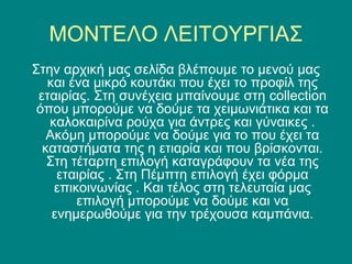 ΜΟΝΤΕΛΟ ΛΕΙΤΟΥΡΓΙΑΣ
Στην αρχική μας σελίδα βλέπουμε το μενού μας
   και ένα μικρό κουτάκι που έχει το προφίλ της
 εταιρίας. Στη συνέχεια μπαίνουμε στη collection
 όπου μπορούμε να δούμε τα χειμωνιάτικα και τα
   καλοκαιρίνα ρούχα για άντρες και γύναικες .
   Ακόμη μπορούμε να δούμε για το που έχει τα
  καταστήματα της η ετιαρία και που βρίσκονται.
   Στη τέταρτη επιλογή καταγράφουν τα νέα της
     εταιρίας . Στη Πέμπτη επιλογή έχει φόρμα
    επικοινωνίας . Και τέλος στη τελευταία μας
        επιλογή μπορούμε να δούμε και να
    ενημερωθούμε για την τρέχουσα καμπάνια.
 