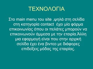 ΤΕΧΝΟΛΟΓΙΑ
Στο main menu του site ,ψηλά στη σελίδα
   στη κατηγορία contact έχει μία φόρμα
επικοινωνίας όπου οι πελάτες μπορούν να
 επικοινωνούν άμμεσα με την εταιρία.Άλλη
    μια εφαρμογή είναι που στην αρχική
     σελίδα έχει ένα βιντεο με διάφορες
       επιδείξεις μόδας της εταιρίας.
 