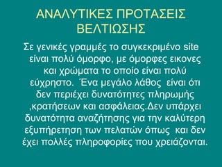 ΑΝΑΛΥΤΙΚΕΣ ΠΡΟΤΑΣΕΙΣ
        ΒΕΛΤΙΩΣΗΣ
Σε γενικές γραμμές το συγκεκριμένο site
  είναι πολύ όμορφο, με όμορφες εικονες
      και χρώματα το οποίο είναι πολύ
  εύχρηστο. Ένα μεγάλο λάθος είναι ότι
    δεν περιέχει δυνατότητες πληρωμής
  ,κρατήσεων και ασφάλειας.Δεν υπάρχει
 δυνατότητα αναζήτησης για την καλύτερη
 εξυπήρετηση των πελατών όπως και δεν
έχει πολλές πληροφορίες που χρειάζονται.
 